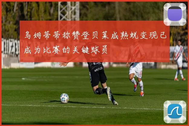 乌姆蒂蒂称赞登贝莱成熟蜕变现已成为比赛的关键球员