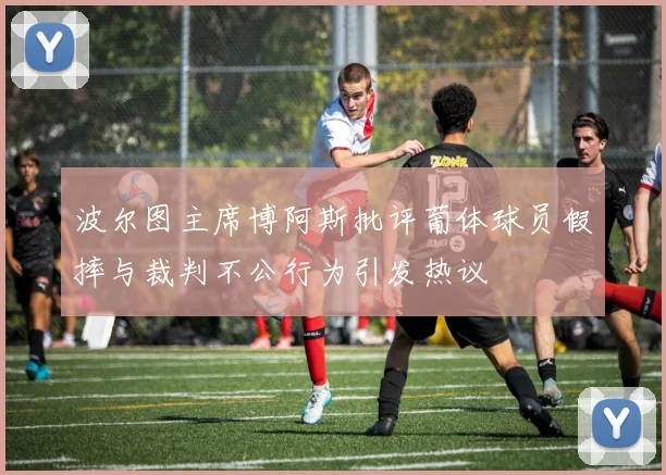 波尔图主席博阿斯批评葡体球员假摔与裁判不公行为引发热议