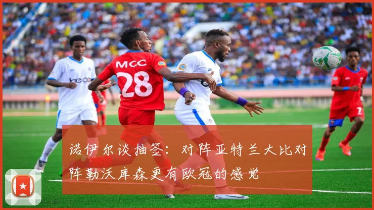 诺伊尔谈抽签：对阵亚特兰大比对阵勒沃库森更有欧冠的感觉