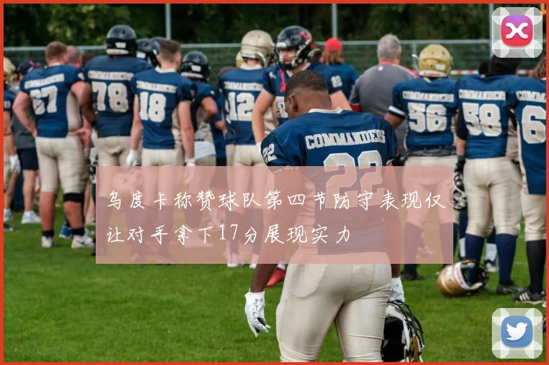 乌度卡称赞球队第四节防守表现仅让对手拿下17分展现实力