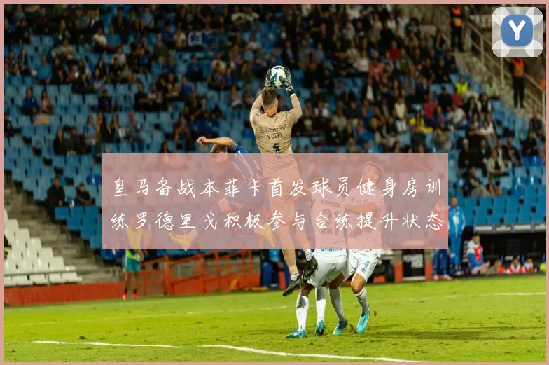 皇马备战本菲卡首发球员健身房训练罗德里戈积极参与合练提升状态