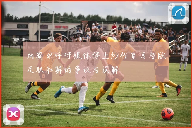 纳赛尔呼吁媒体停止炒作皇马与欧足联和解的争议与误解