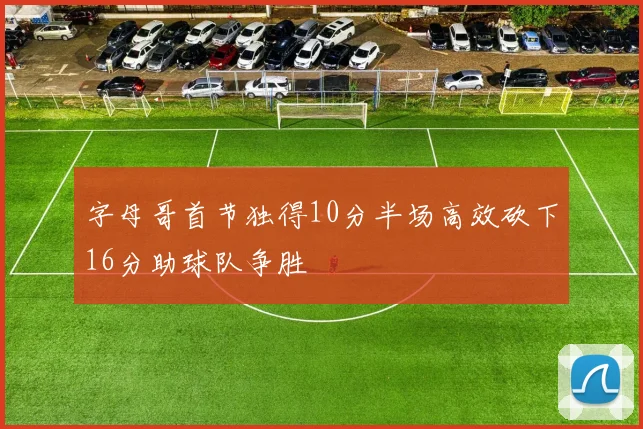 字母哥首节独得10分半场高效砍下16分助球队争胜