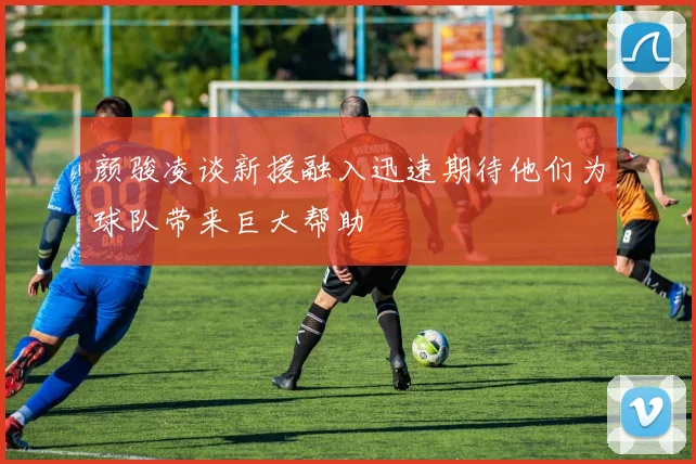 颜骏凌谈新援融入迅速期待他们为球队带来巨大帮助