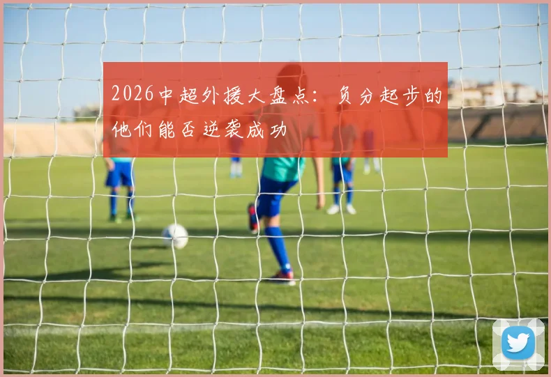 2026中超外援大盘点：负分起步的他们能否逆袭成功