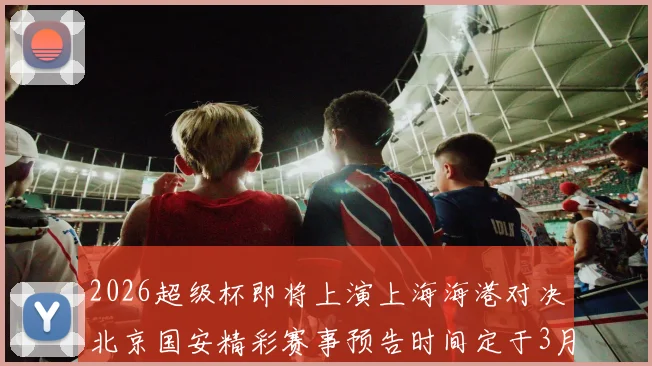 2026超级杯即将上演上海海港对决北京国安精彩赛事预告时间定于3月1日下午15点30分
