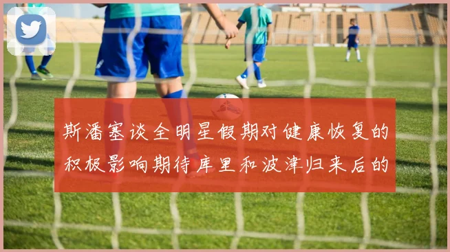 斯潘塞谈全明星假期对健康恢复的积极影响期待库里和波津归来后的全新面貌