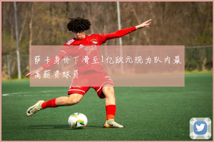 萨卡身价下滑至1亿欧元现为队内最高薪资球员
