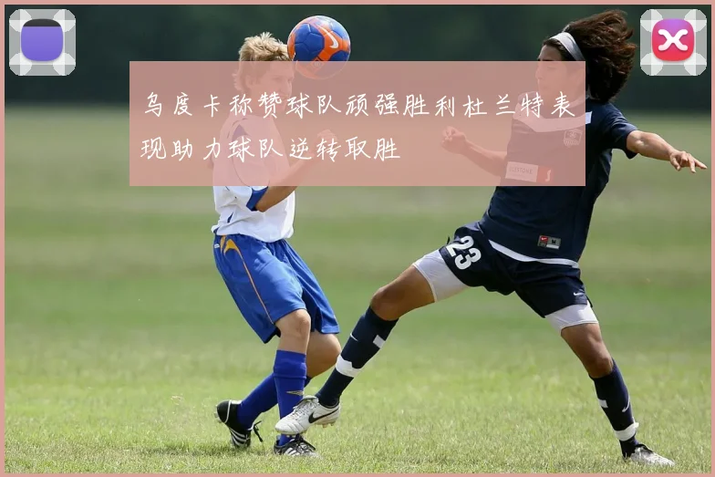 乌度卡称赞球队顽强胜利杜兰特表现助力球队逆转取胜