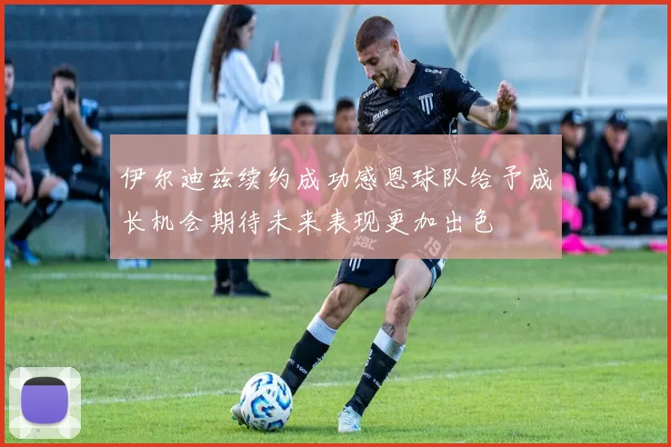伊尔迪兹续约成功感恩球队给予成长机会期待未来表现更加出色