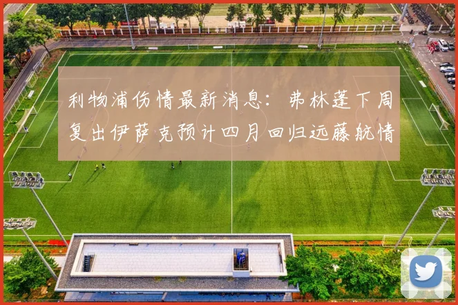 利物浦伤情最新消息：弗林蓬下周复出伊萨克预计四月回归远藤航情况待定