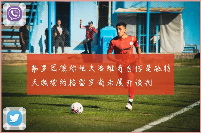 弗罗因德称帕夫洛维奇自信是独特天赋续约格雷罗尚未展开谈判