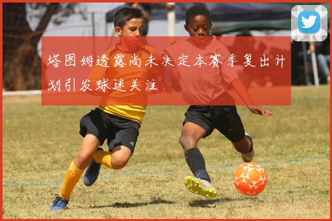 塔图姆透露尚未决定本赛季复出计划引发球迷关注