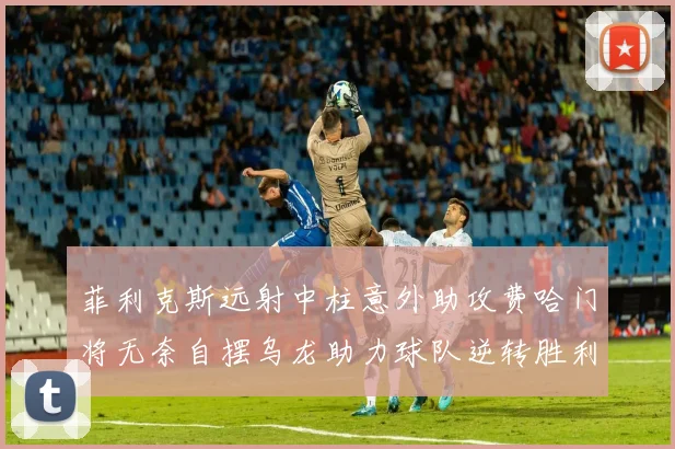 菲利克斯远射中柱意外助攻费哈门将无奈自摆乌龙助力球队逆转胜利