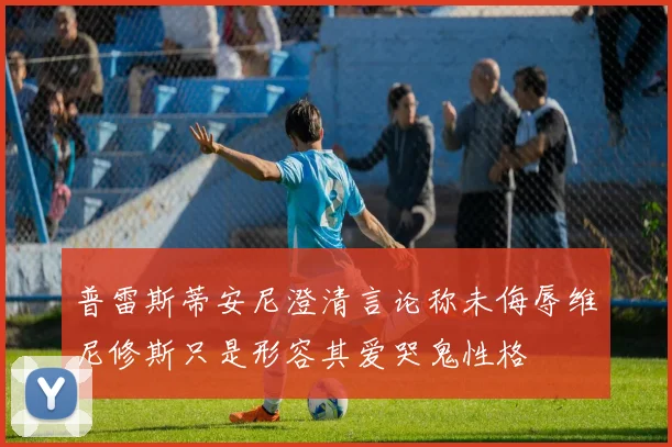 普雷斯蒂安尼澄清言论称未侮辱维尼修斯只是形容其爱哭鬼性格