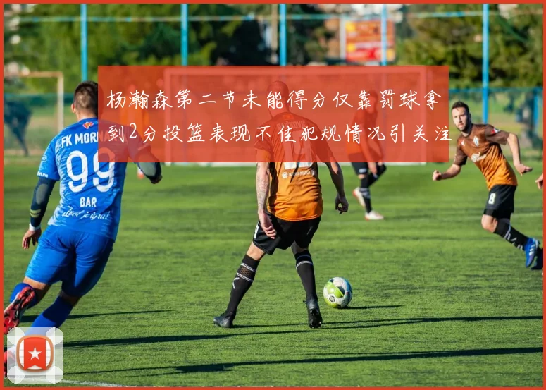 杨瀚森第二节未能得分仅靠罚球拿到2分投篮表现不佳犯规情况引关注