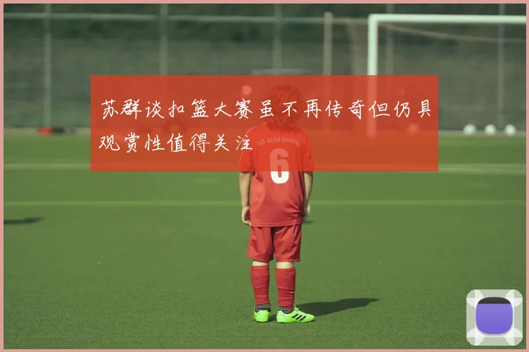 苏群谈扣篮大赛虽不再传奇但仍具观赏性值得关注