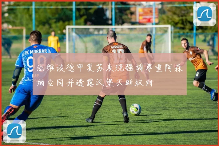 法维谈德甲复苏表现强调尊重阿森纳合同并透露汉堡买断权利